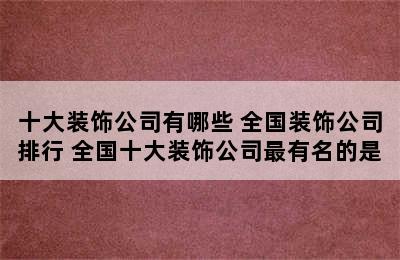 十大装饰公司有哪些 全国装饰公司排行 全国十大装饰公司最有名的是